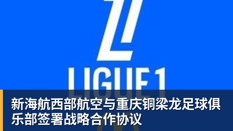 乐冠体育-新海航西部航空与重庆铜梁龙足球俱乐部签署战略合作协议
