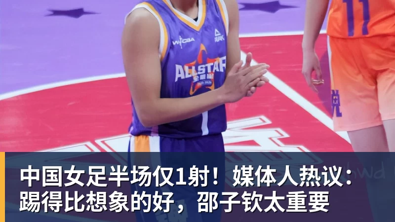 乐冠体育中国女足半场仅1射!媒体人热议:踢得比想象的好,邵子钦太重要