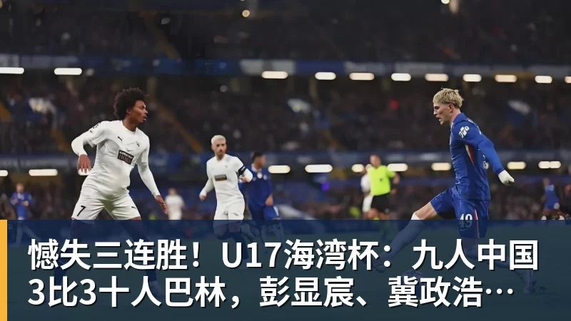乐冠体育憾失三连胜！U17海湾杯：九人中国3比3十人巴林，彭显宸、冀政浩染红，杨宸硕世界波